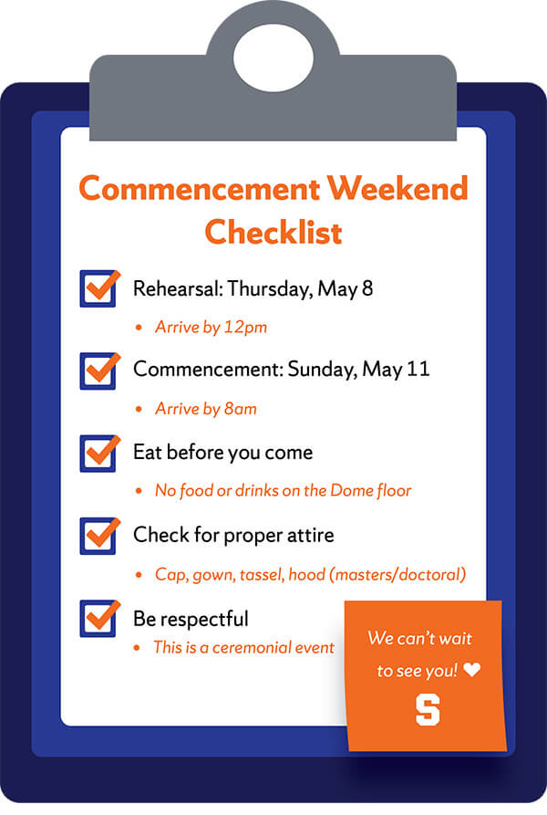 Image of a dark and light blue clipboard with the text Commencement Weekend Checklist: Rehearsal: Thursday, May 9. Arrive by 12pm. Commencement: Sunday, May 12. Arrive by 8 a.m. Eat before you come. No food or drinks on the Dome floor. Check for proper attire. Cap, gown, tassel, hood. Be respectful. This is a ceremonial event. Orange Post-it note graphic in the lower right corner with the words We can't wait to see you! printed in white with a heat emoji and white block S Syracuse logo.